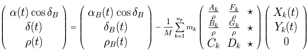 \Large \left( \begin{array}{c} \alpha(t) \cos \delta_B \\ \delta(t) \\ \rho(t) \end{array} \right) = \left( \begin{array}{c} \alpha_B(t)\cos \delta_B \\ \delta_B(t) \\ \rho_B(t) \end{array} \right) - \frac{1}{M} \sum\limits_{k=1}^{n_p} m_k \left( \begin{array}{ccc} \frac{A_k}{\rho} & \frac{F_k}{\rho} & \star \\ \frac{B_k}{\rho} & \frac{G_k}{\rho} & \star \\ C_k & D_k & \star \end{array} \right) \left( \begin{array}{c} X_k(t) \\ Y_k(t) \\ 0 \end{array} \right) 